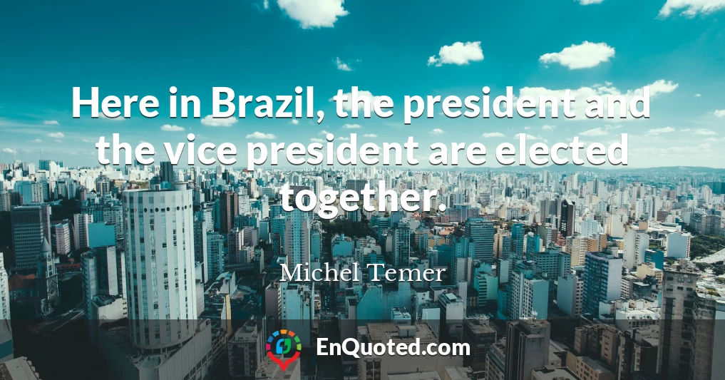 Here in Brazil, the president and the vice president are elected together.