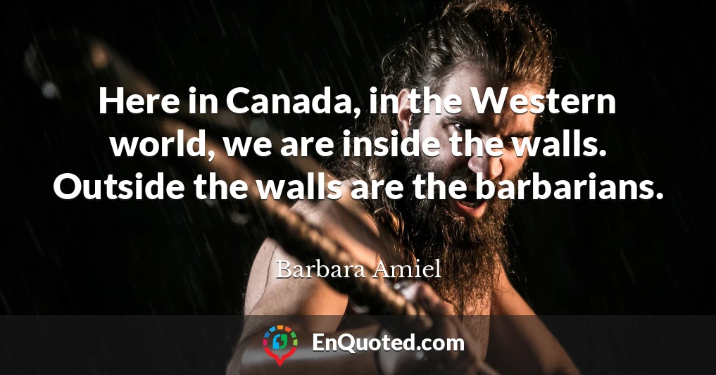 Here in Canada, in the Western world, we are inside the walls. Outside the walls are the barbarians.