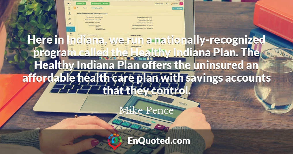 Here in Indiana, we run a nationally-recognized program called the Healthy Indiana Plan. The Healthy Indiana Plan offers the uninsured an affordable health care plan with savings accounts that they control.