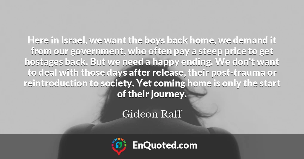 Here in Israel, we want the boys back home, we demand it from our government, who often pay a steep price to get hostages back. But we need a happy ending. We don't want to deal with those days after release, their post-trauma or reintroduction to society. Yet coming home is only the start of their journey.