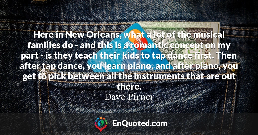 Here in New Orleans, what a lot of the musical families do - and this is a romantic concept on my part - is they teach their kids to tap dance first. Then after tap dance, you learn piano, and after piano, you get to pick between all the instruments that are out there.