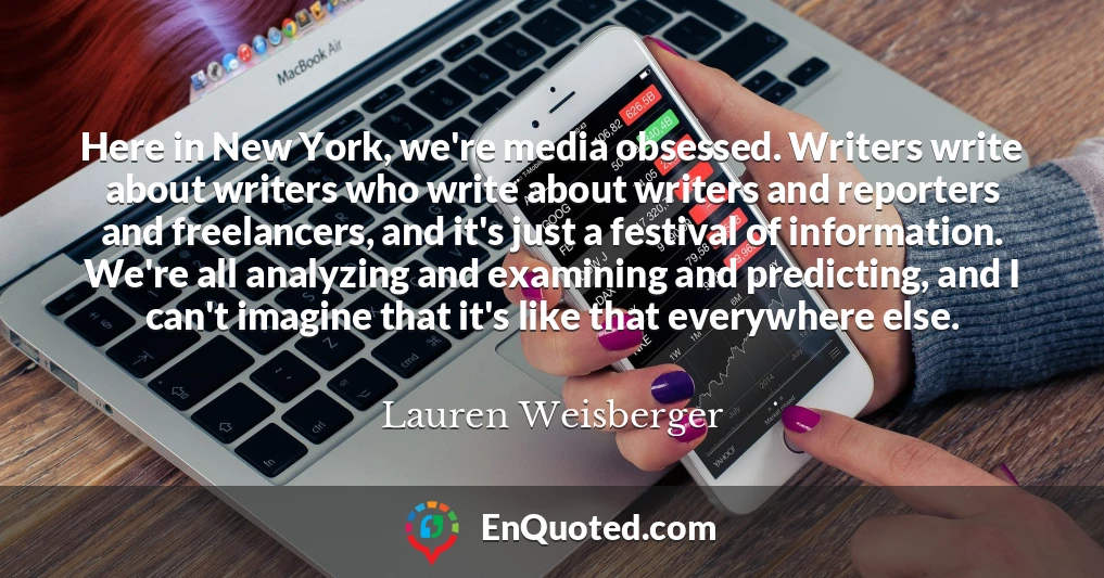 Here in New York, we're media obsessed. Writers write about writers who write about writers and reporters and freelancers, and it's just a festival of information. We're all analyzing and examining and predicting, and I can't imagine that it's like that everywhere else.