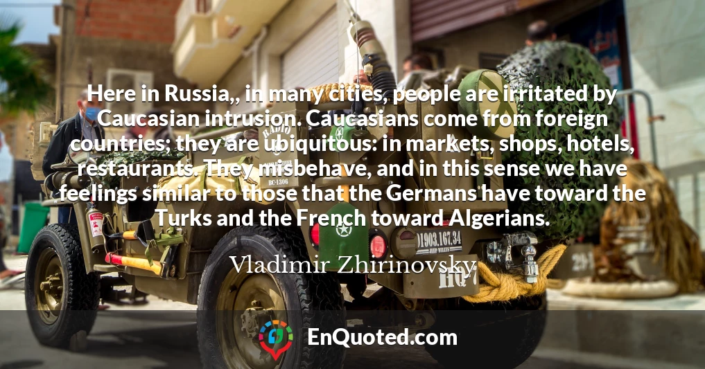 Here in Russia,, in many cities, people are irritated by Caucasian intrusion. Caucasians come from foreign countries; they are ubiquitous: in markets, shops, hotels, restaurants. They misbehave, and in this sense we have feelings similar to those that the Germans have toward the Turks and the French toward Algerians.