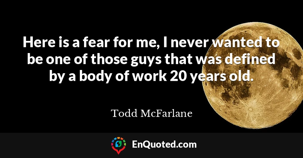 Here is a fear for me, I never wanted to be one of those guys that was defined by a body of work 20 years old.