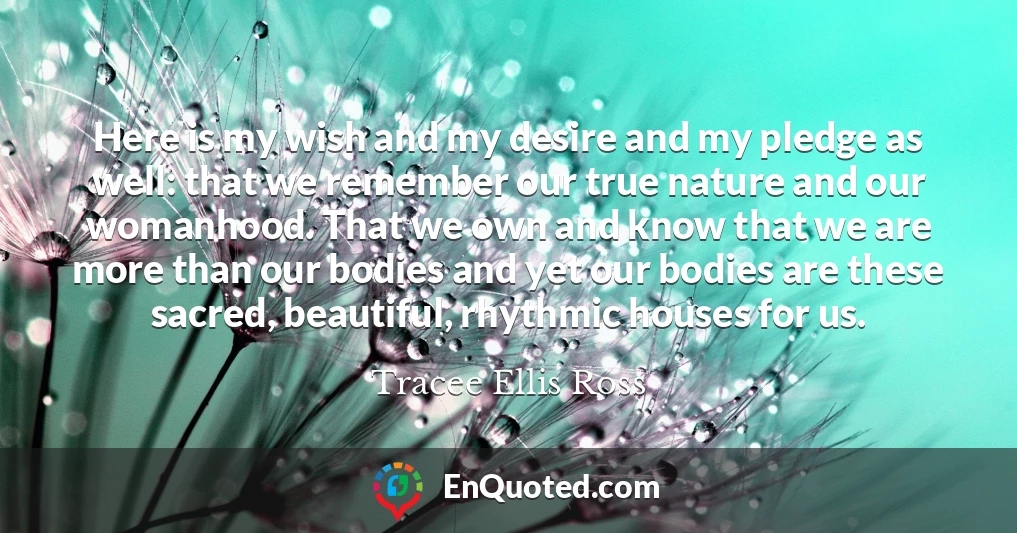Here is my wish and my desire and my pledge as well: that we remember our true nature and our womanhood. That we own and know that we are more than our bodies and yet our bodies are these sacred, beautiful, rhythmic houses for us.