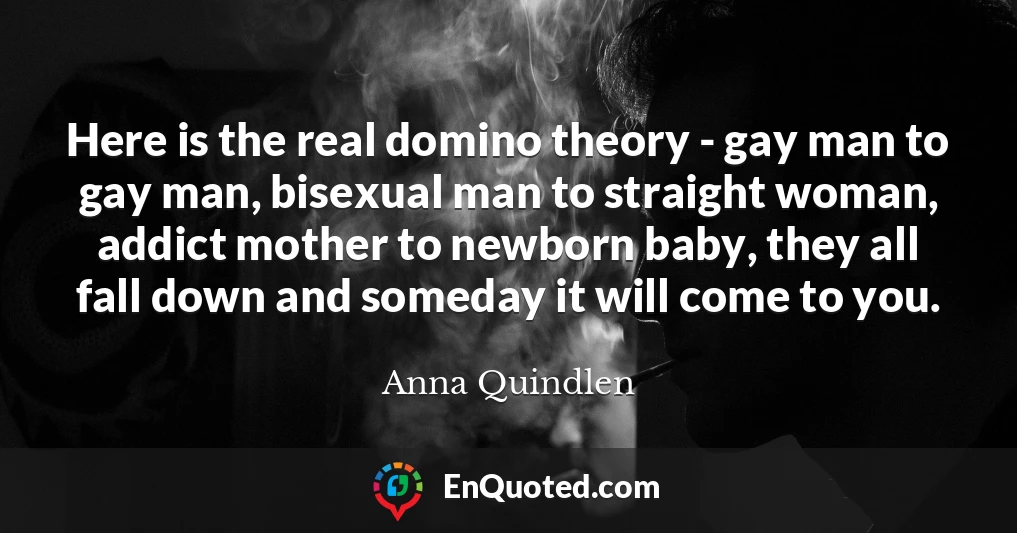 Here is the real domino theory - gay man to gay man, bisexual man to straight woman, addict mother to newborn baby, they all fall down and someday it will come to you.