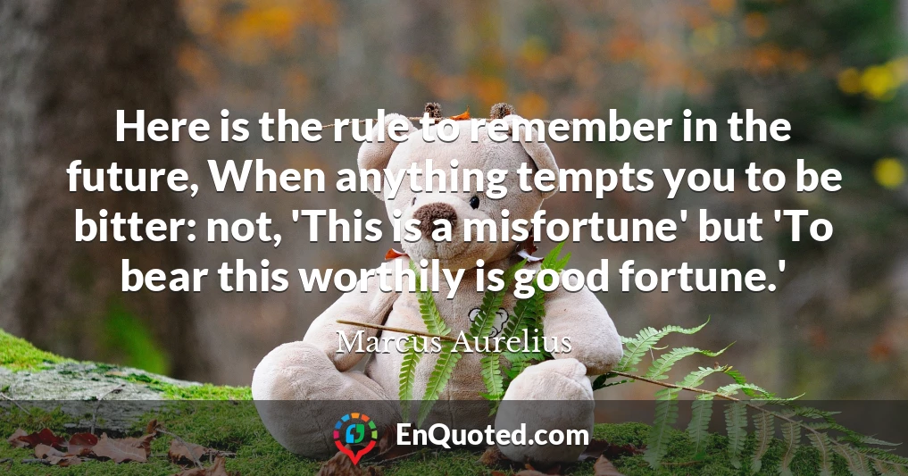 Here is the rule to remember in the future, When anything tempts you to be bitter: not, 'This is a misfortune' but 'To bear this worthily is good fortune.'