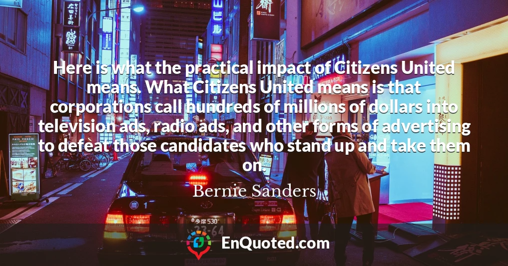 Here is what the practical impact of Citizens United means. What Citizens United means is that corporations call hundreds of millions of dollars into television ads, radio ads, and other forms of advertising to defeat those candidates who stand up and take them on.