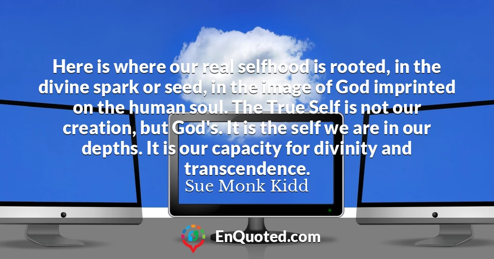 Here is where our real selfhood is rooted, in the divine spark or seed, in the image of God imprinted on the human soul. The True Self is not our creation, but God's. It is the self we are in our depths. It is our capacity for divinity and transcendence.