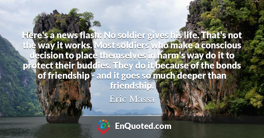 Here's a news flash: No soldier gives his life. That's not the way it works. Most soldiers who make a conscious decision to place themselves in harm's way do it to protect their buddies. They do it because of the bonds of friendship - and it goes so much deeper than friendship.