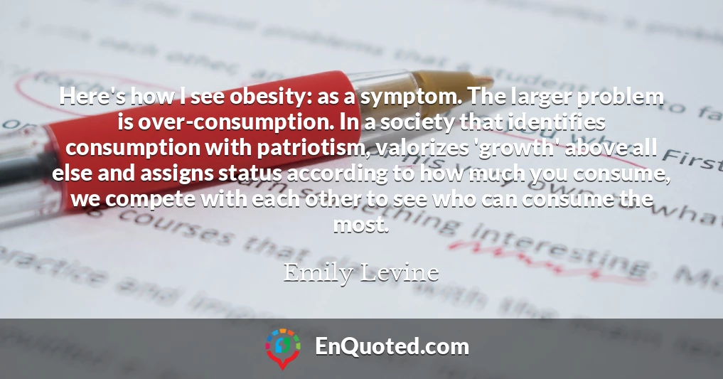 Here's how I see obesity: as a symptom. The larger problem is over-consumption. In a society that identifies consumption with patriotism, valorizes 'growth' above all else and assigns status according to how much you consume, we compete with each other to see who can consume the most.
