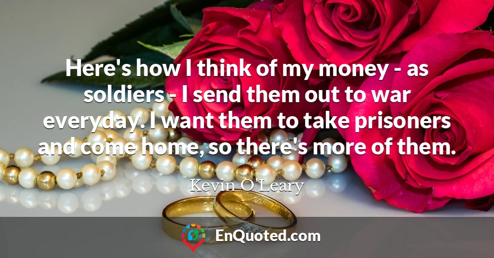 Here's how I think of my money - as soldiers - I send them out to war everyday. I want them to take prisoners and come home, so there's more of them.