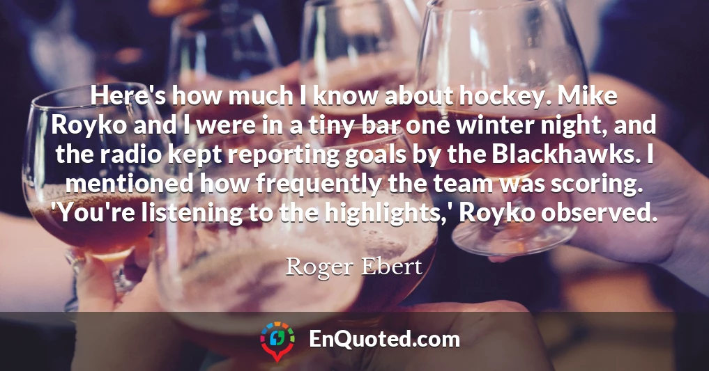 Here's how much I know about hockey. Mike Royko and I were in a tiny bar one winter night, and the radio kept reporting goals by the Blackhawks. I mentioned how frequently the team was scoring. 'You're listening to the highlights,' Royko observed.