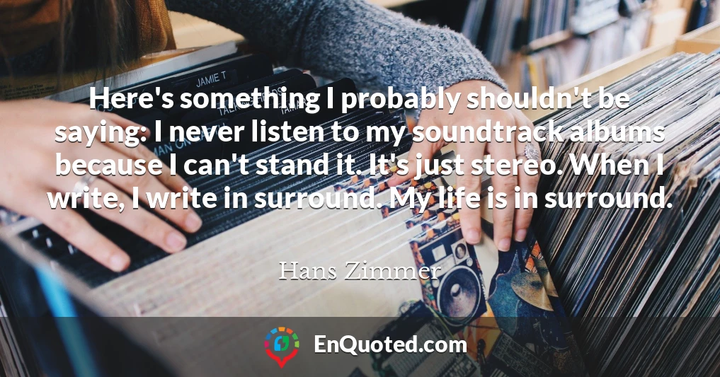 Here's something I probably shouldn't be saying: I never listen to my soundtrack albums because I can't stand it. It's just stereo. When I write, I write in surround. My life is in surround.