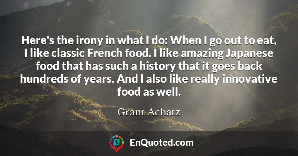 Here's the irony in what I do: When I go out to eat, I like classic French food. I like amazing Japanese food that has such a history that it goes back hundreds of years. And I also like really innovative food as well.