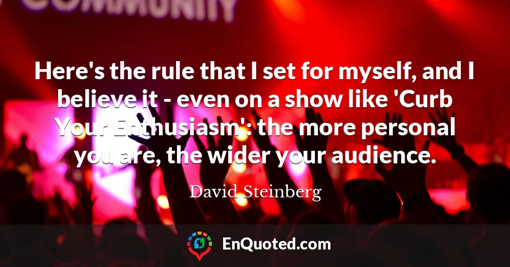 Here's the rule that I set for myself, and I believe it - even on a show like 'Curb Your Enthusiasm': the more personal you are, the wider your audience.