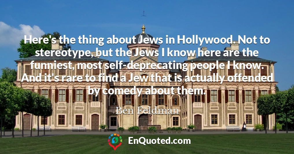 Here's the thing about Jews in Hollywood. Not to stereotype, but the Jews I know here are the funniest, most self-deprecating people I know. And it's rare to find a Jew that is actually offended by comedy about them.