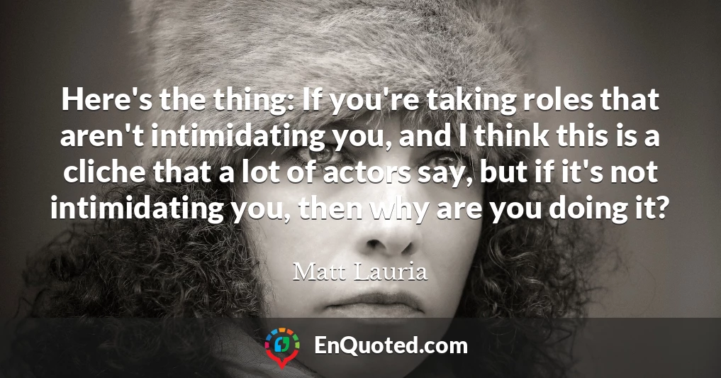 Here's the thing: If you're taking roles that aren't intimidating you, and I think this is a cliche that a lot of actors say, but if it's not intimidating you, then why are you doing it?