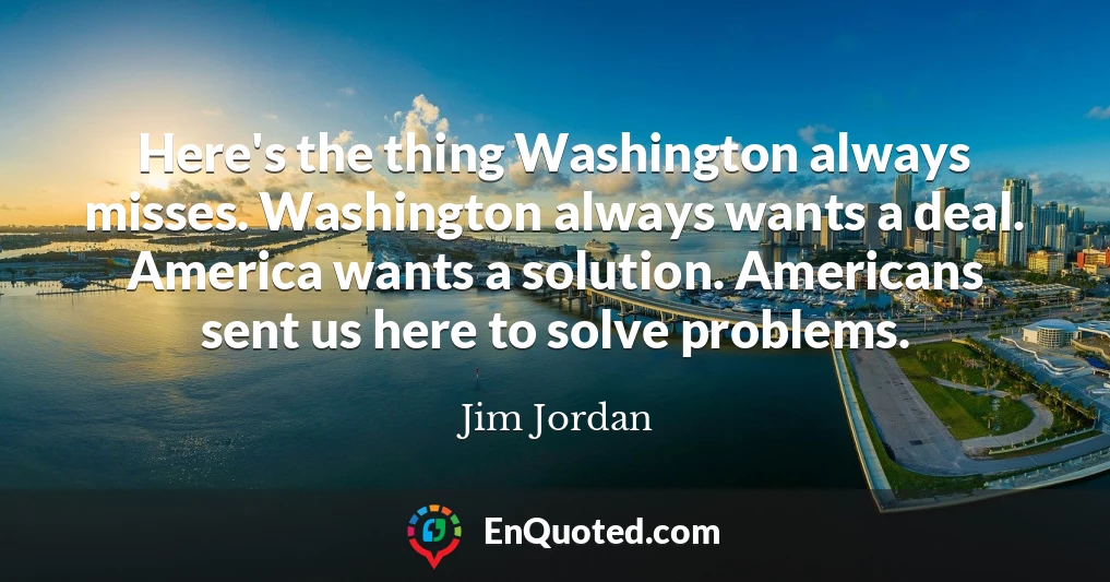 Here's the thing Washington always misses. Washington always wants a deal. America wants a solution. Americans sent us here to solve problems.