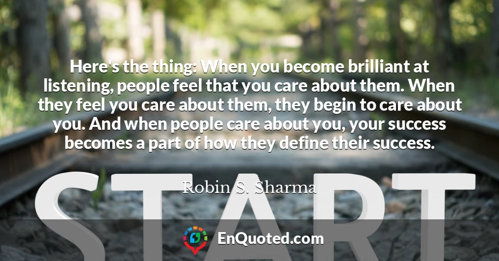 Here's the thing: When you become brilliant at listening, people feel that you care about them. When they feel you care about them, they begin to care about you. And when people care about you, your success becomes a part of how they define their success.