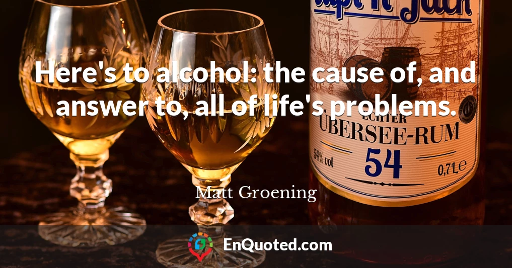 Here's to alcohol: the cause of, and answer to, all of life's problems.