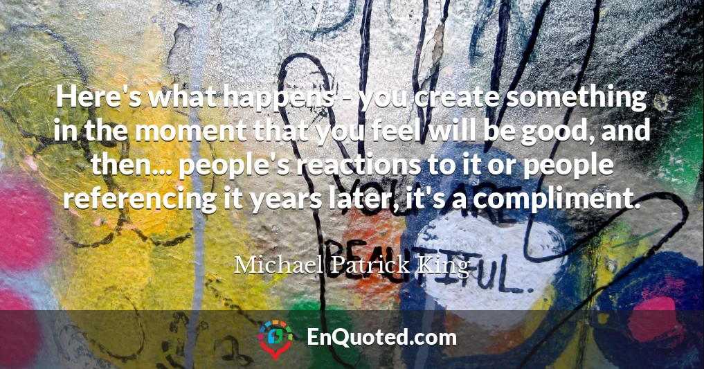 Here's what happens - you create something in the moment that you feel will be good, and then... people's reactions to it or people referencing it years later, it's a compliment.