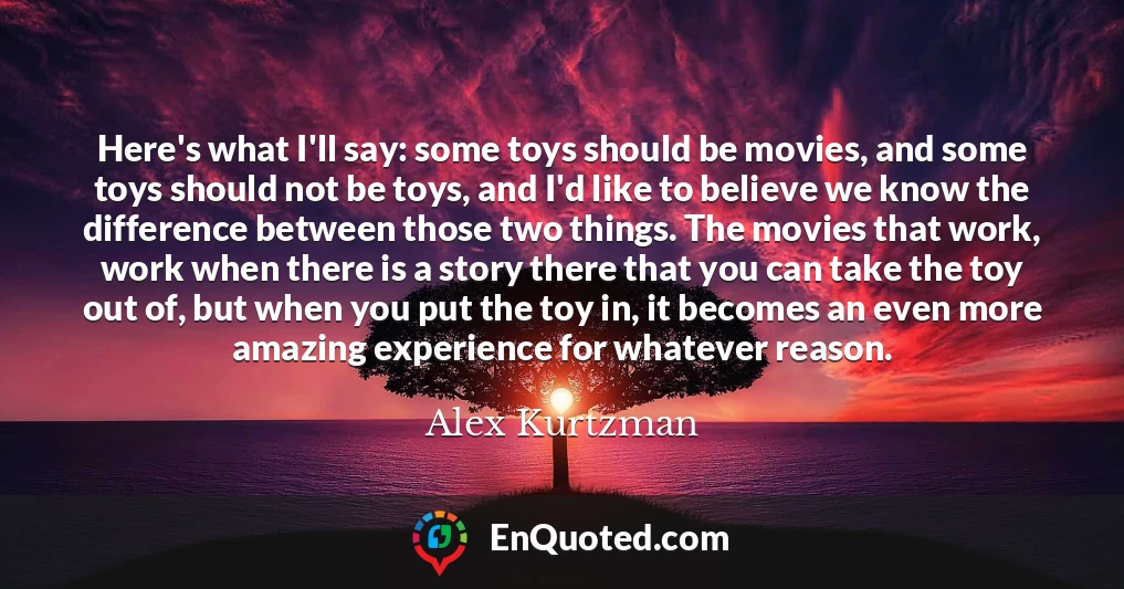 Here's what I'll say: some toys should be movies, and some toys should not be toys, and I'd like to believe we know the difference between those two things. The movies that work, work when there is a story there that you can take the toy out of, but when you put the toy in, it becomes an even more amazing experience for whatever reason.