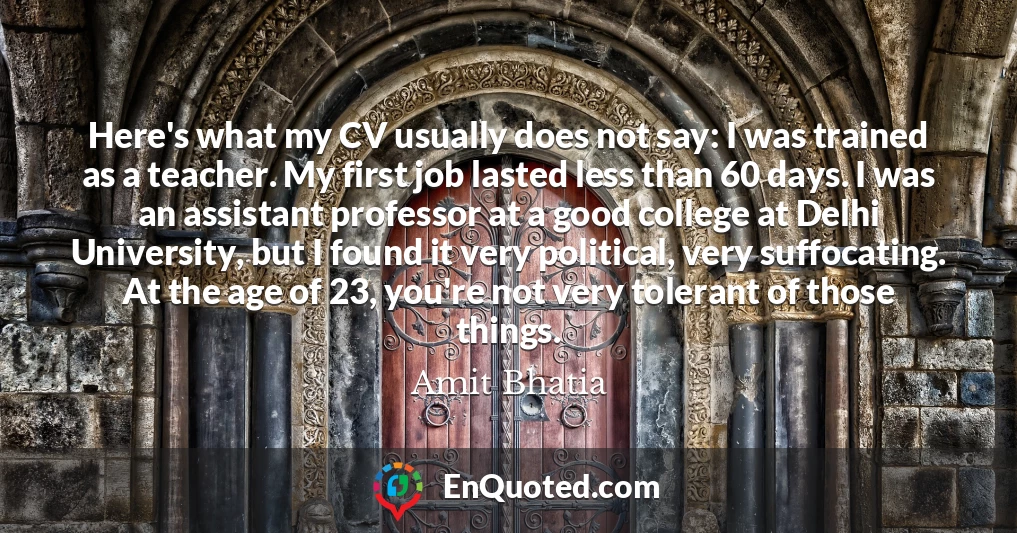 Here's what my CV usually does not say: I was trained as a teacher. My first job lasted less than 60 days. I was an assistant professor at a good college at Delhi University, but I found it very political, very suffocating. At the age of 23, you're not very tolerant of those things.
