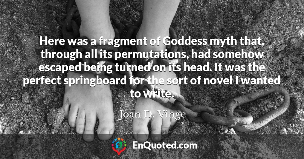 Here was a fragment of Goddess myth that, through all its permutations, had somehow escaped being turned on its head. It was the perfect springboard for the sort of novel I wanted to write.