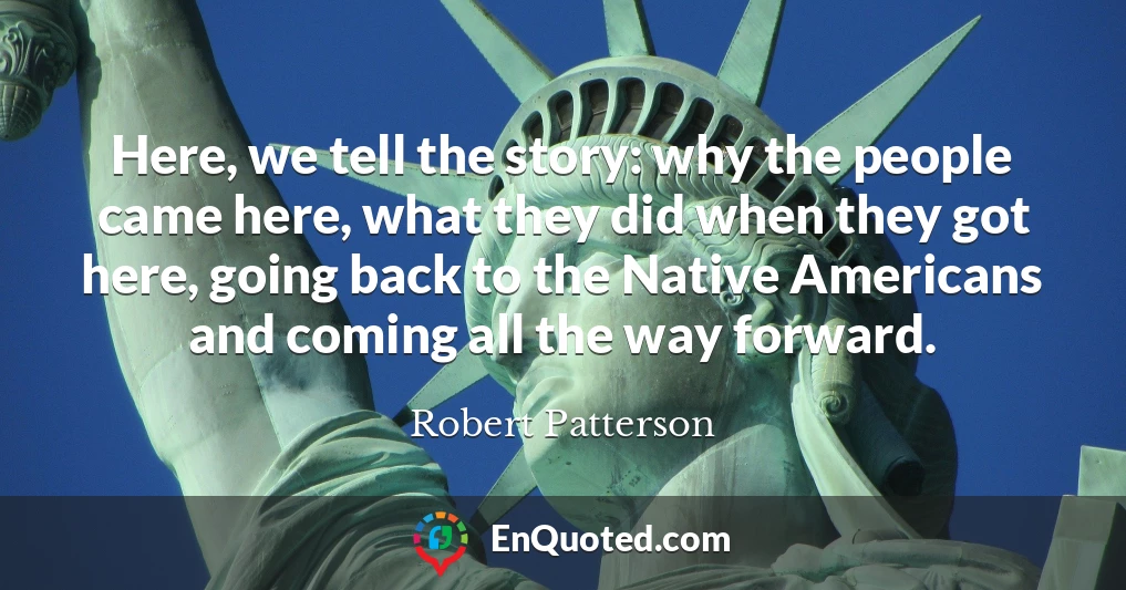 Here, we tell the story: why the people came here, what they did when they got here, going back to the Native Americans and coming all the way forward.