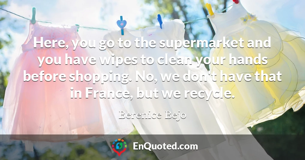Here, you go to the supermarket and you have wipes to clean your hands before shopping. No, we don't have that in France, but we recycle.