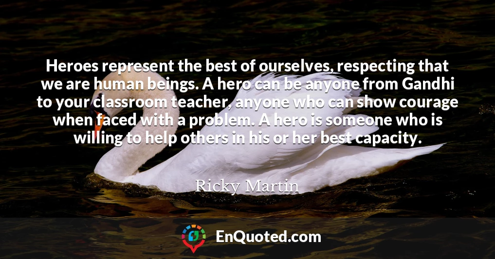 Heroes represent the best of ourselves, respecting that we are human beings. A hero can be anyone from Gandhi to your classroom teacher, anyone who can show courage when faced with a problem. A hero is someone who is willing to help others in his or her best capacity.