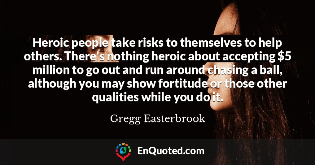Heroic people take risks to themselves to help others. There's nothing heroic about accepting $5 million to go out and run around chasing a ball, although you may show fortitude or those other qualities while you do it.