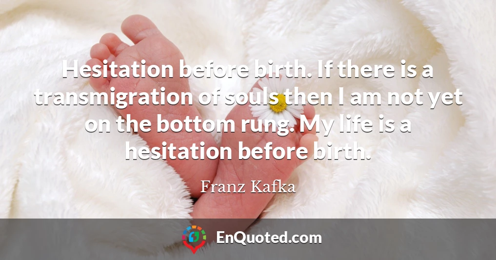 Hesitation before birth. If there is a transmigration of souls then I am not yet on the bottom rung. My life is a hesitation before birth.