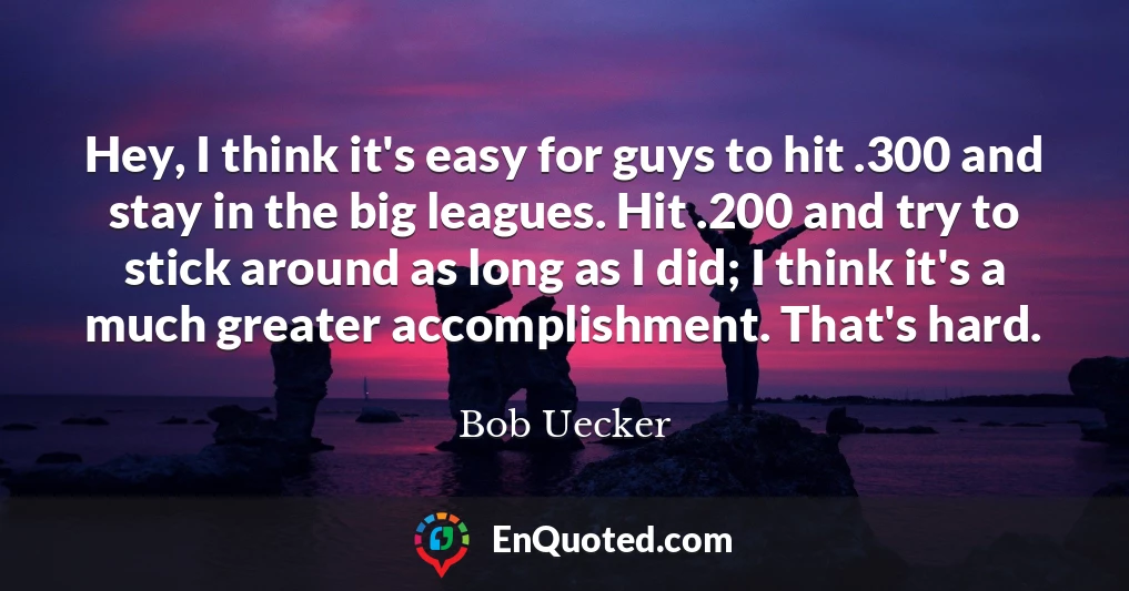 Hey, I think it's easy for guys to hit .300 and stay in the big leagues. Hit .200 and try to stick around as long as I did; I think it's a much greater accomplishment. That's hard.