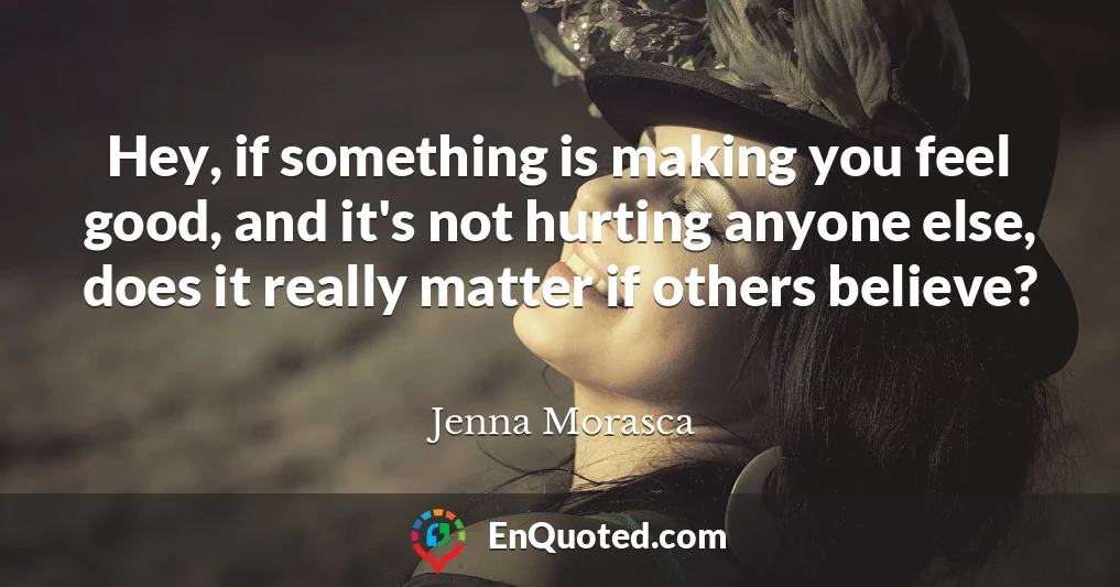 Hey, if something is making you feel good, and it's not hurting anyone else, does it really matter if others believe?