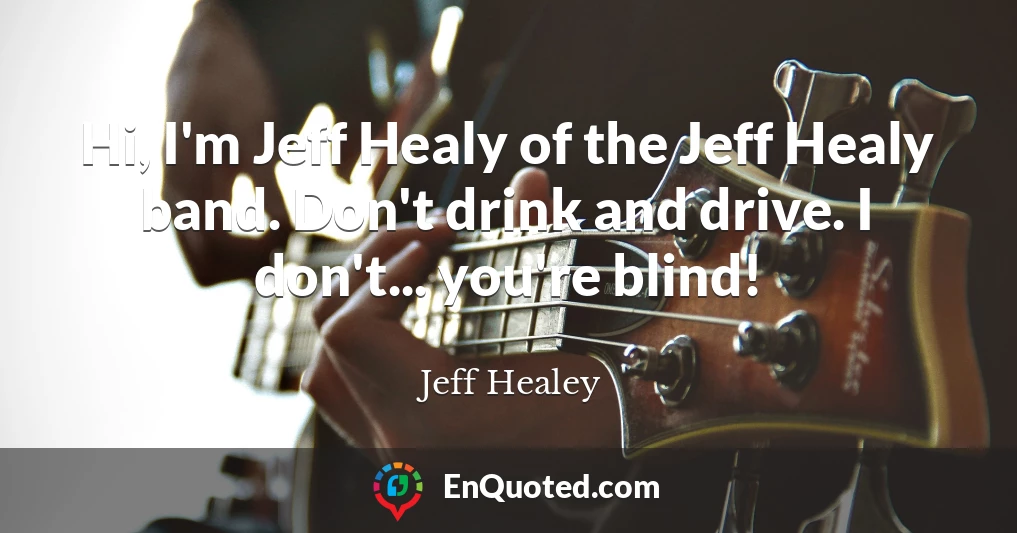 Hi, I'm Jeff Healy of the Jeff Healy band. Don't drink and drive. I don't... you're blind!