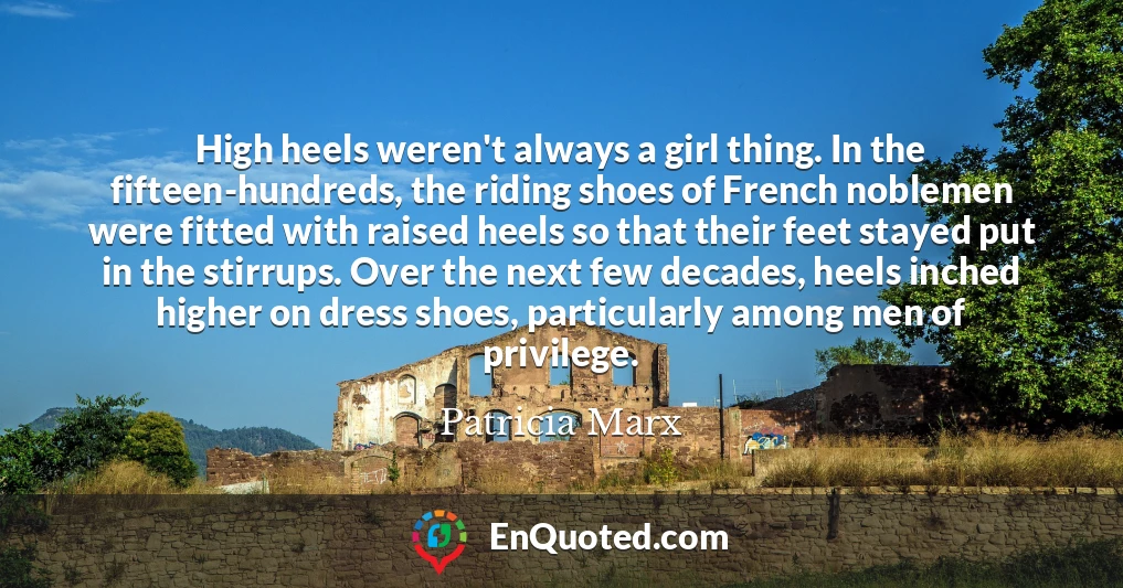 High heels weren't always a girl thing. In the fifteen-hundreds, the riding shoes of French noblemen were fitted with raised heels so that their feet stayed put in the stirrups. Over the next few decades, heels inched higher on dress shoes, particularly among men of privilege.