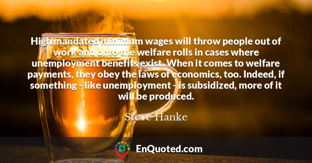 High mandated minimum wages will throw people out of work and onto the welfare rolls in cases where unemployment benefits exist. When it comes to welfare payments, they obey the laws of economics, too. Indeed, if something - like unemployment - is subsidized, more of it will be produced.