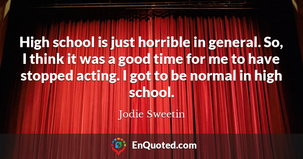 High school is just horrible in general. So, I think it was a good time for me to have stopped acting. I got to be normal in high school.