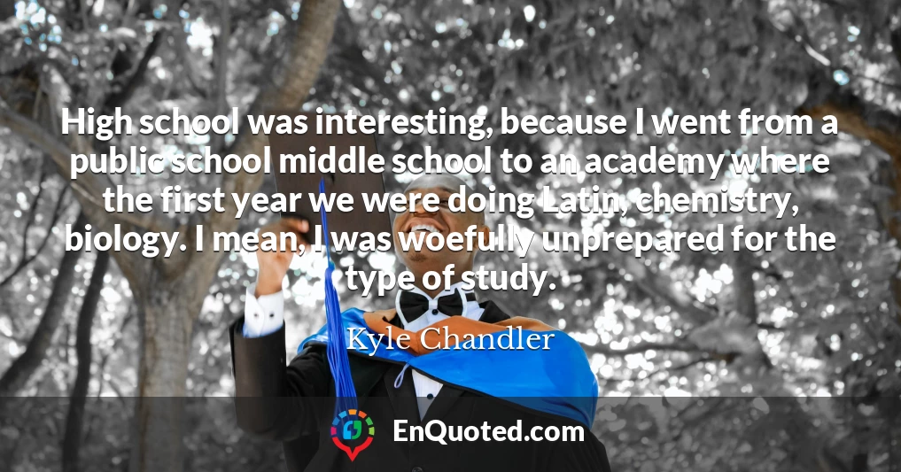 High school was interesting, because I went from a public school middle school to an academy where the first year we were doing Latin, chemistry, biology. I mean, I was woefully unprepared for the type of study.