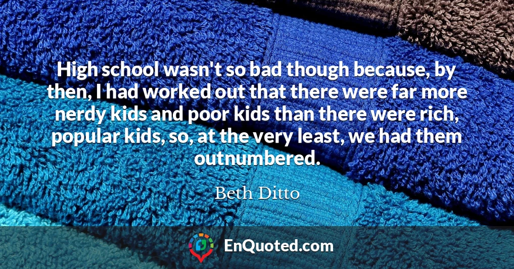 High school wasn't so bad though because, by then, I had worked out that there were far more nerdy kids and poor kids than there were rich, popular kids, so, at the very least, we had them outnumbered.