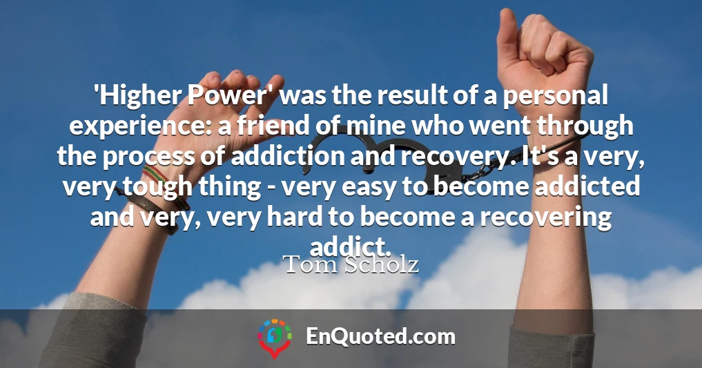 'Higher Power' was the result of a personal experience: a friend of mine who went through the process of addiction and recovery. It's a very, very tough thing - very easy to become addicted and very, very hard to become a recovering addict.
