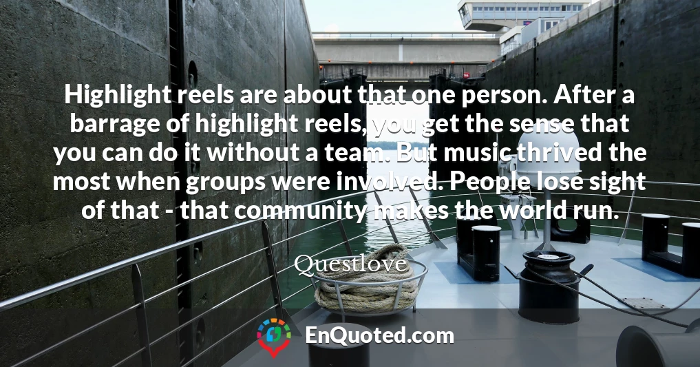 Highlight reels are about that one person. After a barrage of highlight reels, you get the sense that you can do it without a team. But music thrived the most when groups were involved. People lose sight of that - that community makes the world run.