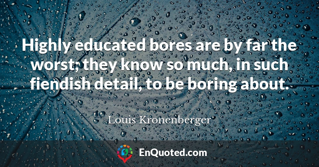 Highly educated bores are by far the worst; they know so much, in such fiendish detail, to be boring about.
