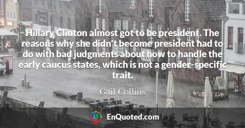 Hillary Clinton almost got to be president. The reasons why she didn't become president had to do with bad judgments about how to handle the early caucus states, which is not a gender-specific trait.