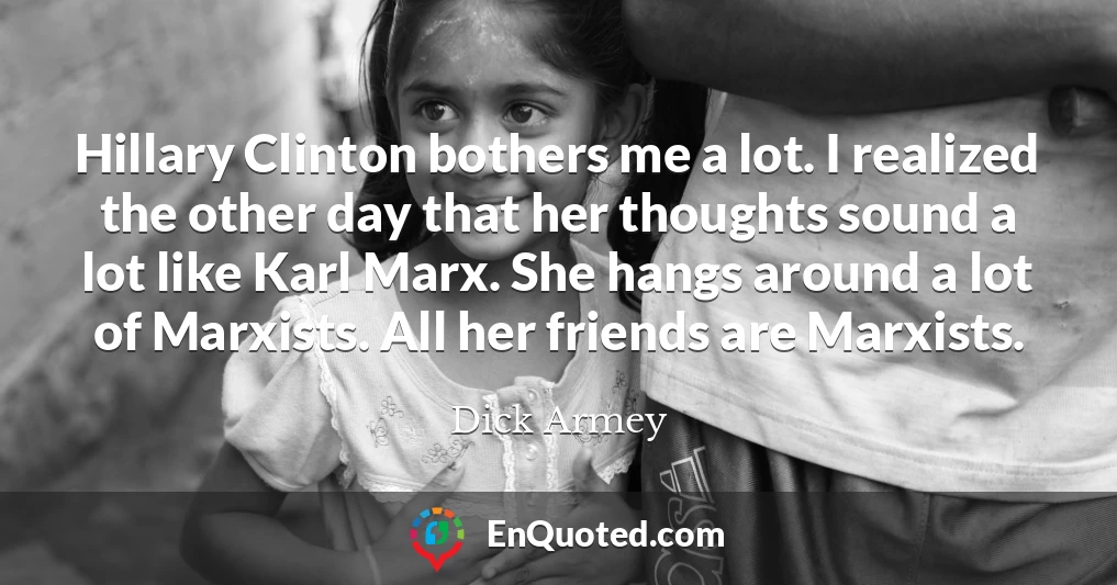 Hillary Clinton bothers me a lot. I realized the other day that her thoughts sound a lot like Karl Marx. She hangs around a lot of Marxists. All her friends are Marxists.