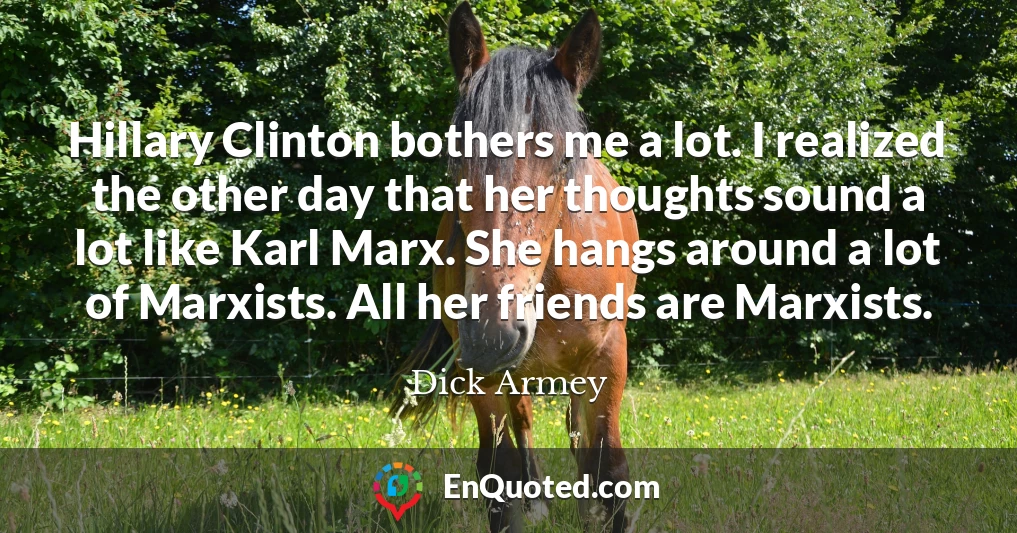 Hillary Clinton bothers me a lot. I realized the other day that her thoughts sound a lot like Karl Marx. She hangs around a lot of Marxists. All her friends are Marxists.