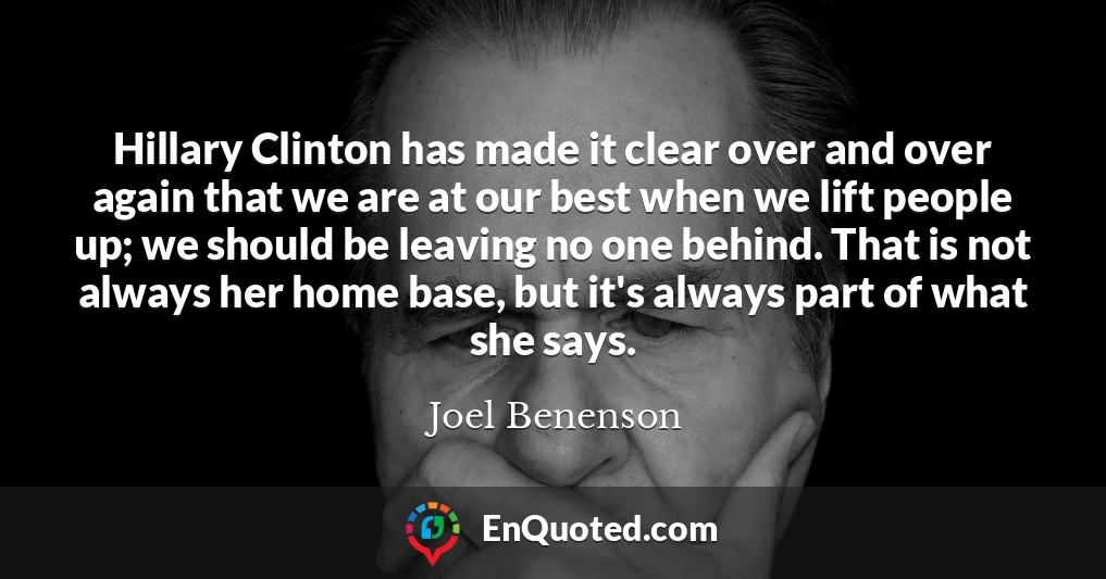 Hillary Clinton has made it clear over and over again that we are at our best when we lift people up; we should be leaving no one behind. That is not always her home base, but it's always part of what she says.