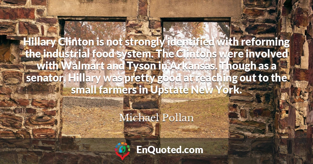 Hillary Clinton is not strongly identified with reforming the industrial food system. The Clintons were involved with Walmart and Tyson in Arkansas. Though as a senator, Hillary was pretty good at reaching out to the small farmers in Upstate New York.